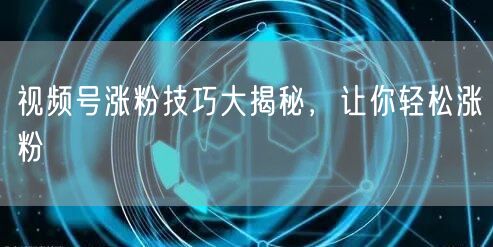 视频号涨粉技巧大揭秘，让你轻松涨粉