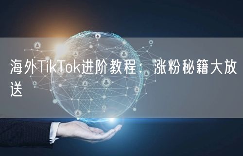 海外TikTok进阶教程：涨粉秘籍大放送